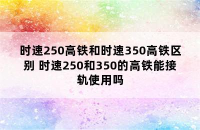 时速250高铁和时速350高铁区别 时速250和350的高铁能接轨使用吗